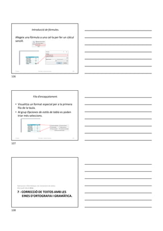 Introducció de fórmules.
Afegeix una fórmula a una cel·la per fer un càlcul
senzill.
Formador: Antonio Carrasco 106
6-Taules
Fila d’encapçalament.
• Visualitza un format especial per a la primera
fila de la taula.
• Al grup Opciones de estilo de tabla es poden
triar més seleccions.
Formador: Antonio Carrasco 107
6-Taules
7 - CORRECCIÓ DE TEXTOS AMB LES
EINES D'ORTOGRAFIA I GRAMÀTICA.
Aplicacions informàtiques de tractament de textos.
Microsoft Word 2016.
106
107
108
 