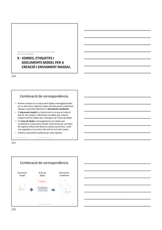 9 - SOBRES, ETIQUETES I
DOCUMENTS MODEL PER A
CREACIÓ I ENVIAMENT MASSIU.
Aplicacions informàtiques de tractament de textos.
Microsoft Word 2016.
Combinació de correspondència.
• Permet incloure en un document dades emmagatzemades
en un altre arxiu, obtenint còpies del document model però
adreçat a persones diferents en documents combinats.
• El document model és el document en el que es troba el
text fix i els camps o referències variables que s’aniran
omplint amb les dades que s’extreguin de l’arxiu de dades.
• A l’arxiu de dades s’emmagatzemen les dades que
completaran el document model. Està format per una llista
de registres (files) amb diversos camps (columnes), i amb
una capçalera a la primera fila amb el nom dels camps.
• S’obté un document combinat per cada registre.
Formador: Antonio Carrasco 125
9-Sobres, etiquetes, models
Combinació de correspondència.
Formador: Antonio Carrasco 126
Document
model
Arxiu de
dades
Documents
combinats
Selección
124
125
126
 