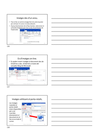 Imatges des d’un arxiu.
• Triar el lloc on anirà la imatge fent clic amb el punter
per col·locar el cursor a la seva ubicació.
• Al grup Ilustraciones de la fitxa Insertar, seleccionar el
comando Imágenes per triar-la des d’una finestra de
l’explorador.
Formador: Antonio Carrasco 136
10-Il·lustracions
Ús d’imatges on-line.
• Es poden inserir imatges al document des de
OneDrive o des d’Internet a través del
cercador Bing de Microsoft.
Formador: Antonio Carrasco 137
10-Il·lustracions
Imatges utilitzant el porta-retalls.
Les imatges
copiades al
porta-retalls
estan disponibles
per a ser
inserides
directament al
document en el
lloc on es trobi el
cursor.
Formador: Antonio Carrasco 138
10-Il·lustracions
136
137
138
 