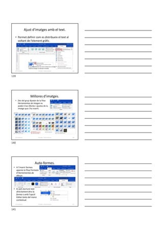 • Permet definir com es distribueix el text al
voltant de l’element gràfic.
Ajust d’imatges amb el text.
Formador: Antonio Carrasco 139
10-Il·lustracions
Millores d’imatges.
• Des del grup Ajustar de la fitxa
Herramientas de imagen es
poden triar efectes i ajustos de la
imatge que s’ha inserit.
Formador: Antonio Carrasco 140
10-Il·lustracions
Auto-formes.
• A l’inserir formes
apareix la fitxa Formato
d’Herramientas de
dibujo.
• Es pot escriure text
directament dins la
forma o amb l'opció
Editar texto del menú
contextual.
Formador: Antonio Carrasco 141
10-Il·lustracions
139
140
141
 