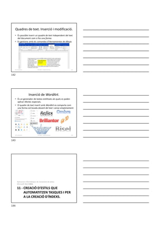 Quadres de text. Inserció i modificació.
• És possible inserir un quadre de text independent del text
del document com si fos una forma.
• Es gestiona amb els comandos d’Herramientas de dibujo.
Formador: Antonio Carrasco 142
10-Il·lustracions
Inserció de WordArt.
• És un generador de textos estilitzats als quals es poden
aplicar efectes especials.
• El quadre de text inserit amb WordArt es comporta com
una forma col·locada davant del text i sense emplenament.
Formador: Antonio Carrasco 143
10-Il·lustracions
11 - CREACIÓ D'ESTILS QUE
AUTOMATITZEN TASQUES I PER
A LA CREACIÓ D'ÍNDEXS.
Aplicacions informàtiques de tractament de textos.
Microsoft Word 2016.
142
143
144
 