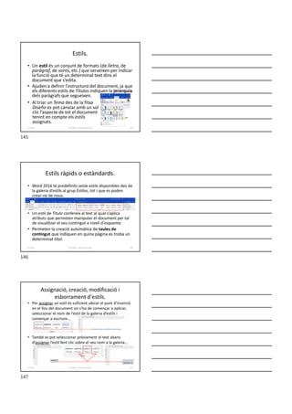 Estils.
• Un estil és un conjunt de formats (de lletra, de
paràgraf, de vores, etc.) que serveixen per indicar
la funció que té un determinat text dins el
document que s’edita.
• Ajuden a definir l’estructura del document, ja que
els diferents estils de Títulos indiquen la jerarquia
dels paràgrafs que segueixen.
• Al triar un Tema des de la fitxa
Diseño es pot canviar amb un sol
clic l’aspecte de tot el document
tenint en compte els estils
assignats.
Formador: Antonio Carrasco 145
11-Estils
Estils ràpids o estàndards.
• Word 2016 té predefinits setze estils disponibles des de
la galeria d’estils al grup Estilos, tot i que es poden
crear-ne de nous.
• Un estil de Título confereix al text al qual s’aplica
atributs que permeten manipular el document per tal
de visualitzar el seu contingut a nivell d’esquema.
• Permeten la creació automàtica de taules de
contingut que indiquen en quina pàgina es troba un
determinat títol.
Formador: Antonio Carrasco 146
11-Estils
Assignació, creació, modificació i
esborrament d'estils.
• Per assignar un estil és suficient ubicar el punt d’inserció
en el lloc del document on s’ha de començar a aplicar,
seleccionar el nom de l’estil de la galeria d’estils i
començar a escriure...
• També es pot seleccionar prèviament el text abans
d’assignar l’estil fent clic sobre el seu nom a la galeria...
Formador: Antonio Carrasco 147
11-Estils
145
146
147
 