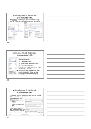 Assignació, creació, modificació i
esborrament d'estils.
• Per modificar un estil es pot obrir el quadre de diàleg
fent clic al botó del grup i redefinir els seus paràmetres.
Formador: Antonio Carrasco 148
Assignació, creació, modificació i
esborrament d'estils.
• La sub-finestra Estilos també permet
gestionar els estils:
Crear un estil nou.
Inspeccionar l’estil seleccionat.
Administrar els estils.
• A Opciones... es pot seleccionar el que
mostra la sub-finestra.
• Els símbols de la dreta de cada estil
mostren si s’aplica al text (a), si al
paràgraf (¶) o bé a ambdós (¶a).
Formador: Antonio Carrasco 149
11-Estils
Assignació, creació, modificació i
esborrament d'estils.
• Per crear un nou estil, seleccionar l’opció de la sub-finestra
Estilos i definir els seus paràmetres:
• S’anomena el nou estil.
• El tipus d’estil pot ser de:
– Paràgraf.
– Caràcter.
– Enllaçat (els dos anteriors).
– Taula.
– Llista.
• El nou estil es basa en un
estil predefinit (Normal, per
defecte), o el que està actiu
quan s’inicia la creació.
Formador: Antonio Carrasco 150
11-Estils
148
149
150
 