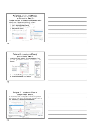 Assignació, creació, modificació i
esborrament d'estils.
També es pot crear un nou estil complet a partir d’una
selecció feta al document que s’està editant.
1. Seleccionar el text que servirà per crear l’estil nou.
2. Obrir el menú contextual de la selecció.
3. Seleccionar l’opció Estilos de la barra de format ràpid.
4. Seleccionar Crear un estilo.
5. Modificar... acaba de perfilar l’estil.
Formador: Antonio Carrasco 151
11-Estils
• L’Inspector de estilo obre una sub-finestra que indica l’estil
que s’està aplicant al text on es troba el cursor o el que té la
selecció.
• La sub-finestra Mostrar formato visualitza tots
els formats aplicats al text o a la selecció.
Assignació, creació, modificació i
esborrament d'estils.
Formador: Antonio Carrasco 152
11-Estils
Assignació, creació, modificació i
esborrament d'estils.
Des d’Administrar estilos es pot modificar l’estil seleccionat, esborrar
l’estil o crear-ne un de nou, així com recomanar, establir prioritats a la
llista, restringir-ne l’ús i establir valors predeterminats.
Formador: Antonio Carrasco 153
11-Estils
151
152
153
 