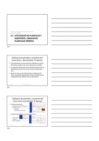 12 - UTILITZACIÓ DE PLANTILLES I
ASSISTENTS. CREACIÓ DE
PLANTILLES PRÒPIES.
Aplicacions informàtiques de tractament de textos.
Microsoft Word 2016.
Utilització de plantilles i assistents del
menú Arxiu - Nou (Archivo  Nuevo).
• Una plantilla és un document de referència a partir
del qual es poden crear nous documents similars.
• El comando Nuevo del menú Archivo permet triar la
plantilla que es farà servir per crear un document
nou.
• Quan es crea un nou Documento en blanco es fa
servir la plantilla Normal com a base de definicions i
configuració per defecte del nou document.
Formador: Antonio Carrasco 155
12-Plantilles
Utilització de plantilles i assistents del
menú arxiu nou (Archivo  Nuevo).
• Plantilles disponibles:
– Plantilles on-line de l’Office.com
– Plantilles locals
• DESTACADA
• PERSONAL (plantilles pròpies)
• Es poden aplicar filtres a les plantilles on-line...
– Cerca al web
– Categoria
– Altres categories
Formador: Antonio Carrasco 156
12-Plantilles
154
155
156
 