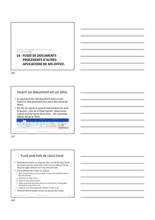 14 - FUSIÓ DE DOCUMENTS
PROCEDENTS D'ALTRES
APLICACIONS DE MS-OFFICE.
Aplicacions informàtiques de tractament de textos.
Microsoft Word 2016.
Inserir un document en un altre.
• En qualsevol lloc del document actiu es pot
inserir el text provinent d’un altre document de
Word.
• Per fer-ho ubicar el punt d’inserció fent clic amb
el punter i, des de la fitxa Insertar, seleccionar
l’opció Insertar texto de archivo... del comando
Objeto del grup Texto.
Formador: Antonio Carrasco 167
14-Fusió d’aplicacions d’Office
Fusió amb fulls de càlcul Excel.
• Word permet inserir un rang vinculat a un full de càlcul Excel,
de manera que els canvis que es facin en les dades al full de
càlcul es vegin reflectits en el document de text.
• El procediment per inserir un rang és:
1. Obrir el full de càlcul on són les dades a inserir, tot mantenint obert el
document de text.
2. Seleccionar el rang a inserir.
3. Copiar el rang al porta-papers.
4. Definir el punt del document de text on s’ha d’inserir el rang copiat
col·locant el cursor amb un clic.
5. Enganxar amb l’opció adient per mantenir l’enllaç (o no).
• Posteriorment es poden canviar les opcions de l’enllaç.
Formador: Antonio Carrasco 168
14-Fusió d’aplicacions d’Office
166
167
168
 