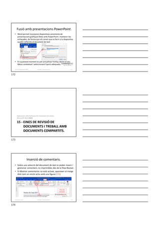 • Word permet incorporar diapositives provinents de
presentacions gràfiques fetes amb PowerPoint i mantenir-les
enllaçades, de forma que els canvis que es facin a la diapositiva
quedin reflectits al document de text.
• En qualsevol moment es pot actualitzar l’enllaç obrint el seu
Menú contextual i seleccionant l’opció adequada.
Fusió amb presentacions PowerPoint.
Formador: Antonio Carrasco 172
14-Fusió d’aplicacions d’Office
15 - EINES DE REVISIÓ DE
DOCUMENTS I TREBALL AMB
DOCUMENTS COMPARTITS.
Aplicacions informàtiques de tractament de textos.
Microsoft Word 2016.
Inserció de comentaris.
• Sobre una selecció del document de text es poden inserir i
gestionar comentaris no imprimibles des de la fitxa Revisar.
• Si Mostrar comentarios no està activat, apareixen al marge
dret com un vincle actiu amb una figura ( ).
Formador: Antonio Carrasco 174
15-Eines de revisió
Àrea de
revisions
172
173
174
 