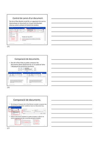Des de la fitxa Revisar es pot fer un seguiment de com es
desenvolupa un document en el qual contribueixen
diversos autors activant el Control de cambios.
Control de canvis d'un document.
Formador: Antonio Carrasco 175
15-Eines de revisió
Panel de
revisions
Comparació de documents.
• Des de la fitxa Vista es poden comparar dos
documents oberts disposant-los un al costat de l’altre
i desplaçant-los de forma sincrònica.
Formador: Antonio Carrasco 176
15-Eines de revisió
Comparació de documents.
• Des del grup Comparar de la fitxa Revisar es poden comparar dos
versions d’un document i combinar-les en un document nou.
• Sobre el document combinat es poden acceptar o refusar els
canvis proposats des dels comandos del grup Cambios.
Formador: Antonio Carrasco 177
15-Eines de revisió
Revisat
Original
Combinat
175
176
177
 
