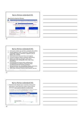 Barra d’eines estàndard (II).
Ajust de les barres d’eines:
Formador: Antonio Carrasco 16
1-Característiques generals
Barra d’eines estàndard (III).
1. Inicio (porta-retalls, tipus de lletra, paràgraf, estils, edició).
2. Insertar (pàgines, taules, il·lustracions, complements,
multimèdia, enllaços, comentaris, capçalera i peu de
pàgina, text, símbols).
3. Diseño (format del document, fons de la pàgina).
4. Formato (configurar pàgina, paràgraf, organització).
5. Referencias (índex de continguts, notes al peu,
investigació, cites i bibliografia, títols, índex, índex
d’autoritats).
6. Correspondencia (creació, iniciar combinació de
correspondència, escriptura i inserció de camps,
visualització prèvia de resultats, finalitzar).
7. Revisar (correcció, veu, accessibilitat, llengua, comentaris,
seguiment, canvis, comparació, protecció, notes).
8. Vista (vistes, immersió, mostrar, zoom, finestra, macros).
Formador: Antonio Carrasco 17
1-Característiques generals
Barra d’eines estàndard (IV).
• Depenent dels objectes que s’insereixin al document
apareixeran noves fitxes per ampliar la barra d’eines
estàndard quan aquests objectes es seleccionen.
Per exemple, en el cas següent s’ha seleccionat una imatge al document i
ha aparegut la fitxa d’eines d’imatge (Herramientas de imagen):
Formador: Antonio Carrasco 18
1-Característiques generals
16
17
18
 