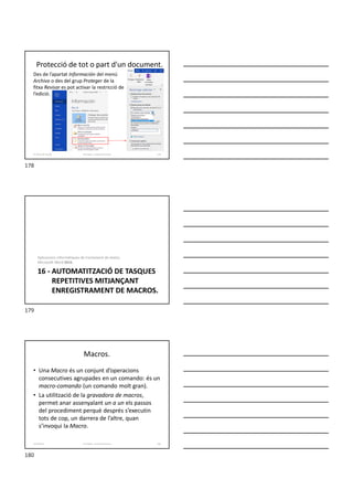 Protecció de tot o part d'un document.
Des de l’apartat Información del menú
Archivo o des del grup Proteger de la
fitxa Revisar es pot activar la restricció de
l’edició.
Formador: Antonio Carrasco 178
15-Eines de revisió
16 - AUTOMATITZACIÓ DE TASQUES
REPETITIVES MITJANÇANT
ENREGISTRAMENT DE MACROS.
Aplicacions informàtiques de tractament de textos.
Microsoft Word 2016.
Macros.
• Una Macro és un conjunt d’operacions
consecutives agrupades en un comando: és un
macro-comando (un comando molt gran).
• La utilització de la gravadora de macros,
permet anar assenyalant un a un els passos
del procediment perquè després s’executin
tots de cop, un darrera de l’altre, quan
s’invoqui la Macro.
Formador: Antonio Carrasco 180
16-Macros
178
179
180
 
