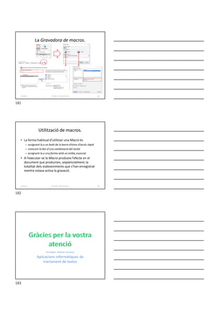 La Gravadora de macros.
Formador: Antonio Carrasco 181
16-Macros
Utilització de macros.
• La forma habitual d’utilitzar una Macro és
– assignant-la a un botó de la barra d’eines d’accés ràpid
– invocant-la des d’una combinació del teclat
– assignant-la a una forma amb un enllaç associat
• A l’executar-se la Macro produeix l’efecte en el
document que produirien, seqüencialment, la
totalitat dels esdeveniments que s’han enregistrat
mentre estava activa la gravació.
Formador: Antonio Carrasco 182
16-Macros
Formador: Antonio Carrasco
Aplicacions informàtiques de
tractament de textos
181
182
183
 