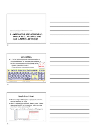 2 – INTRODUCCIÓ. DESPLAÇAMENT DEL
CURSOR. SELECCIÓ I OPERACIONS
AMB EL TEXT DEL DOCUMENT.
Aplicacions informàtiques de tractament de textos.
Microsoft Word 2016.
Generalitats.
• A l’iniciar Word es presenta automàticament un
document en blanc en el qual es pot començar a
escriure immediatament mitjançant el teclat.
– Conjunt alfanumèric i numèric.
– Tecles de control i indicadors lluminosos.
Formador: Antonio Carrasco 20
Alt Gr
Normal
Mayús
2-Desplaçaments i seleccions
Mode inserir text.
• Mode inserir (per defecte): Tot el que s’escriu s’insereix a
partir de la posició del cursor.
• Fent CLIC amb el botó dret sobre la Barra d’estat al menú
de personalització hi ha una opció per poder commutar
entre inserir text o sobreescriure’l.
• També es pot controlar des de les opcions del programa.
Formador: Antonio Carrasco 21
2-Desplaçaments i seleccions
19
20
21
 