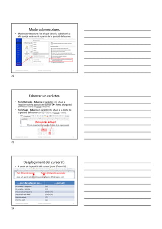 Mode sobreescriure.
• Mode sobreescriure: Tot el que s’escriu substitueix a
allò que ja està escrit a partir de la posició del cursor.
Formador: Antonio Carrasco 22
2-Desplaçaments i seleccions
Esborrar un caràcter.
• Tecla Retrocés : Esborra el caràcter (m) situat a
l’esquerra de la posició del cursor ( fletxa allargada)
(Ctrl+Retrocés = esborra una paraula a l’esquerra).
• Tecla Supr : Esborra el caràcter (b) situat a la dreta de
la posició del cursor (Ctrl+Supr = esborra una paraula a la dreta).
Formador: Antonio Carrasco 23
[Supr]
[Retrocés]
2-Desplaçaments i seleccions
Desplaçament del cursor (I).
• A partir de la posició del cursor (punt d’inserció)...
Formador: Antonio Carrasco 24
...per desplaçar-se... ...polsar:
Un caràcter a l’esquerra. [←]
Un caràcter a la dreta. [→]
Una paraula a l’esquerra. [Ctrl] + [←]
Una paraula a la dreta. [Ctrl] + [→]
Una línia amunt. [↑]
Una línia avall. [↓]
Punt d’inserció (cursor) Punter del dispositiu senyalador
2-Desplaçaments i seleccions
22
23
24
 