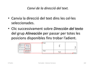 Canvi de la direcció del text.
• Canvia la direcció del text dins les cel·les
seleccionades.
• Clic successivament sobre Dirección del texto
del grup Alineación per passar per totes les
posicions disponibles fins trobar l’adient.
Formador: Antonio Carrasco 102
6-Taules
 