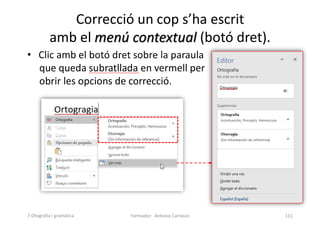 • Clic amb el botó dret sobre la paraula
que queda subratllada en vermell per
obrir les opcions de correcció.
Correcció un cop s’ha escrit
amb el menú contextual (botó dret).
Formador: Antonio Carrasco 111
7-Otografia i gramàtica
 