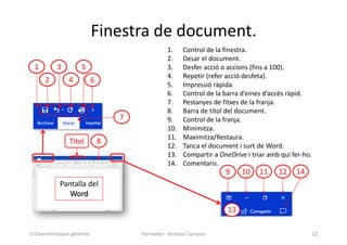 Finestra de document.
Formador: Antonio Carrasco 12
1. Control de la finestra.
2. Desar el document.
3. Desfer acció o accions (fins a 100).
4. Repetir (refer acció desfeta).
5. Impressió ràpida.
6. Control de la barra d’eines d’accés ràpid.
7. Pestanyes de fitxes de la franja.
8. Barra de títol del document.
9. Control de la franja.
10. Minimitza.
11. Maximitza/Restaura.
12. Tanca el document i surt de Word.
13. Compartir a OneDrive i triar amb qui fer-ho.
14. Comentaris.
1
2
3
4
5
6
7
10 11
8
12
9 14
Pantalla del
Word
13
Títol
1-Característiques generals
 