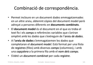 Combinació de correspondència.
• Permet incloure en un document dades emmagatzemades
en un altre arxiu, obtenint còpies del document model però
adreçat a persones diferents en documents combinats.
• El document model és el document en el que es troba el
text fix i els camps o referències variables que s’aniran
omplint amb les dades que s’extreguin de l’arxiu de dades.
• A l’arxiu de dades s’emmagatzemen les dades que
completaran el document model. Està format per una llista
de registres (files) amb diversos camps (columnes), i amb
una capçalera a la primera fila amb el nom dels camps.
• S’obté un document combinat per cada registre.
Formador: Antonio Carrasco 125
9-Sobres, etiquetes, models
 