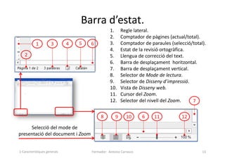 Barra d’estat.
Formador: Antonio Carrasco 13
1. Regle lateral.
2. Comptador de pàgines (actual/total).
3. Comptador de paraules (selecció/total).
4. Estat de la revisió ortogràfica.
5. Llengua de correcció del text.
6. Barra de desplaçament horitzontal.
7. Barra de desplaçament vertical.
8. Selector de Mode de lectura.
9. Selector de Disseny d’impressió.
10. Vista de Disseny web.
11. Cursor del Zoom.
12. Selector del nivell del Zoom.
Selecció del mode de
presentació del document i Zoom
1
2
3 4 5 6
6
7
8 9 10 11 12
1-Característiques generals
 