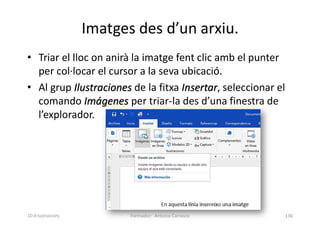 Imatges des d’un arxiu.
• Triar el lloc on anirà la imatge fent clic amb el punter
per col·locar el cursor a la seva ubicació.
• Al grup Ilustraciones de la fitxa Insertar, seleccionar el
comando Imágenes per triar-la des d’una finestra de
l’explorador.
Formador: Antonio Carrasco 136
10-Il·lustracions
 