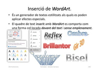 Inserció de WordArt.
• És un generador de textos estilitzats als quals es poden
aplicar efectes especials.
• El quadre de text inserit amb WordArt es comporta com
una forma col·locada davant del text i sense emplenament.
Formador: Antonio Carrasco 143
10-Il·lustracions
 