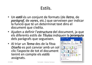 Estils.
• Un estil és un conjunt de formats (de lletra, de
paràgraf, de vores, etc.) que serveixen per indicar
la funció que té un determinat text dins el
document que s’edita.
• Ajuden a definir l’estructura del document, ja que
els diferents estils de Títulos indiquen la jerarquia
dels paràgrafs que segueixen.
• Al triar un Tema des de la fitxa
Diseño es pot canviar amb un sol
clic l’aspecte de tot el document
tenint en compte els estils
assignats.
Formador: Antonio Carrasco 145
11-Estils
 