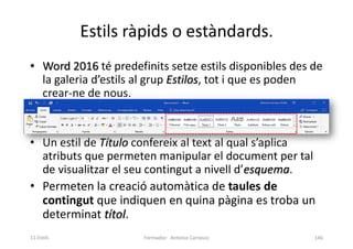 Estils ràpids o estàndards.
• Word 2016 té predefinits setze estils disponibles des de
la galeria d’estils al grup Estilos, tot i que es poden
crear-ne de nous.
• Un estil de Título confereix al text al qual s’aplica
atributs que permeten manipular el document per tal
de visualitzar el seu contingut a nivell d’esquema.
• Permeten la creació automàtica de taules de
contingut que indiquen en quina pàgina es troba un
determinat títol.
Formador: Antonio Carrasco 146
11-Estils
 
