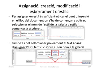 Assignació, creació, modificació i
esborrament d'estils.
• Per assignar un estil és suficient ubicar el punt d’inserció
en el lloc del document on s’ha de començar a aplicar,
seleccionar el nom de l’estil de la galeria d’estils i
començar a escriure...
• També es pot seleccionar prèviament el text abans
d’assignar l’estil fent clic sobre el seu nom a la galeria...
Formador: Antonio Carrasco 147
11-Estils
 