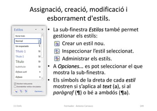 Assignació, creació, modificació i
esborrament d'estils.
• La sub-finestra Estilos també permet
gestionar els estils:
Crear un estil nou.
Inspeccionar l’estil seleccionat.
Administrar els estils.
• A Opciones... es pot seleccionar el que
mostra la sub-finestra.
• Els símbols de la dreta de cada estil
mostren si s’aplica al text (a), si al
paràgraf (¶) o bé a ambdós (¶a).
Formador: Antonio Carrasco 149
11-Estils
 