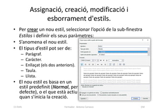 Assignació, creació, modificació i
esborrament d'estils.
• Per crear un nou estil, seleccionar l’opció de la sub-finestra
Estilos i definir els seus paràmetres:
• S’anomena el nou estil.
• El tipus d’estil pot ser de:
– Paràgraf.
– Caràcter.
– Enllaçat (els dos anteriors).
– Taula.
– Llista.
• El nou estil es basa en un
estil predefinit (Normal, per
defecte), o el que està actiu
quan s’inicia la creació.
Formador: Antonio Carrasco 150
11-Estils
 