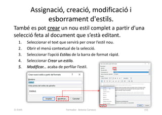 Assignació, creació, modificació i
esborrament d'estils.
També es pot crear un nou estil complet a partir d’una
selecció feta al document que s’està editant.
1. Seleccionar el text que servirà per crear l’estil nou.
2. Obrir el menú contextual de la selecció.
3. Seleccionar l’opció Estilos de la barra de format ràpid.
4. Seleccionar Crear un estilo.
5. Modificar... acaba de perfilar l’estil.
Formador: Antonio Carrasco 151
11-Estils
 