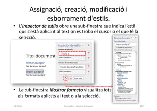• L’Inspector de estilo obre una sub-finestra que indica l’estil
que s’està aplicant al text on es troba el cursor o el que té la
selecció.
• La sub-finestra Mostrar formato visualitza tots
els formats aplicats al text o a la selecció.
Assignació, creació, modificació i
esborrament d'estils.
Formador: Antonio Carrasco 152
11-Estils
 