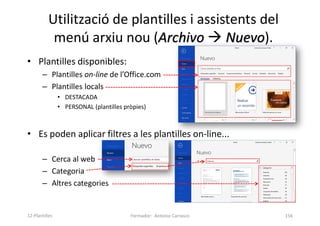 Utilització de plantilles i assistents del
menú arxiu nou (Archivo  Nuevo).
• Plantilles disponibles:
– Plantilles on-line de l’Office.com
– Plantilles locals
• DESTACADA
• PERSONAL (plantilles pròpies)
• Es poden aplicar filtres a les plantilles on-line...
– Cerca al web
– Categoria
– Altres categories
Formador: Antonio Carrasco 156
12-Plantilles
 