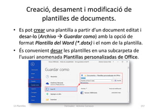 Creació, desament i modificació de
plantilles de documents.
• Es pot crear una plantilla a partir d’un document editat i
desar-lo (Archivo  Guardar como) amb la opció de
format Plantilla del Word (*.dotx) i el nom de la plantilla.
• És convenient desar les plantilles en una subcarpeta de
l’usuari anomenada Plantillas personalizadas de Office.
Formador: Antonio Carrasco 157
12-Plantilles
 