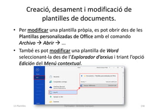 Creació, desament i modificació de
plantilles de documents.
• Per modificar una plantilla pròpia, es pot obrir des de les
Plantillas personalizadas de Office amb el comando
Archivo  Abrir  ...
• També es pot modificar una plantilla de Word
seleccionant-la des de l’Explorador d’arxius i triant l’opció
Edición del Menú contextual.
Formador: Antonio Carrasco 158
12-Plantilles
 