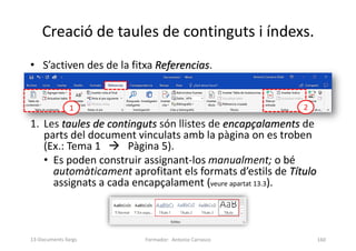 • S’activen des de la fitxa Referencias.
1. Les taules de continguts són llistes de encapçalaments de
parts del document vinculats amb la pàgina on es troben
(Ex.: Tema 1  Pàgina 5).
• Es poden construir assignant-los manualment; o bé
automàticament aprofitant els formats d’estils de Título
assignats a cada encapçalament (veure apartat 13.3).
Creació de taules de continguts i índexs.
Formador: Antonio Carrasco 160
1 2
13-Documents llargs
 