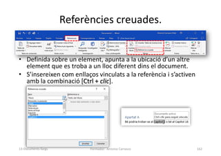 Referències creuades.
• Definida sobre un element, apunta a la ubicació d’un altre
element que es troba a un lloc diferent dins el document.
• S’insereixen com enllaços vinculats a la referència i s’activen
amb la combinació [Ctrl + clic].
Formador: Antonio Carrasco 162
13-Documents llargs
 