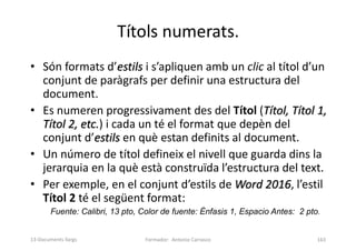 Títols numerats.
• Són formats d’estils i s’apliquen amb un clic al títol d’un
conjunt de paràgrafs per definir una estructura del
document.
• Es numeren progressivament des del Títol (Títol, Títol 1,
Títol 2, etc.) i cada un té el format que depèn del
conjunt d’estils en què estan definits al document.
• Un número de títol defineix el nivell que guarda dins la
jerarquia en la què està construïda l’estructura del text.
• Per exemple, en el conjunt d’estils de Word 2016, l’estil
Títol 2 té el següent format:
Fuente: Calibri, 13 pto, Color de fuente: Énfasis 1, Espacio Antes: 2 pto.
Formador: Antonio Carrasco 163
13-Documents llargs
 