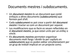 Documents mestres i subdocuments.
• Un document mestre és un document que conté
enllaços a altres documents (subdocuments) que
formen part d’ell.
• Cada subdocument es pot crear a partir del document
mestre i tractar-se com un document per separat.
• Les modificacions que es facin es veuen reflectides en
el document mestre, ja que estan units per un enllaç o
vincle.
• Els documents mestres permeten organitzar
documents molt llargs i dividir-lo per capítols en
subdocuments que es poden editar simultàniament per
un grup de treball implicat en un projecte comú.
Formador: Antonio Carrasco 164
13-Documents llargs
 