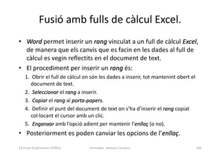 Fusió amb fulls de càlcul Excel.
• Word permet inserir un rang vinculat a un full de càlcul Excel,
de manera que els canvis que es facin en les dades al full de
càlcul es vegin reflectits en el document de text.
• El procediment per inserir un rang és:
1. Obrir el full de càlcul on són les dades a inserir, tot mantenint obert el
document de text.
2. Seleccionar el rang a inserir.
3. Copiar el rang al porta-papers.
4. Definir el punt del document de text on s’ha d’inserir el rang copiat
col·locant el cursor amb un clic.
5. Enganxar amb l’opció adient per mantenir l’enllaç (o no).
• Posteriorment es poden canviar les opcions de l’enllaç.
Formador: Antonio Carrasco 168
14-Fusió d’aplicacions d’Office
 