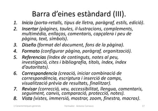 Barra d’eines estàndard (III).
1. Inicio (porta-retalls, tipus de lletra, paràgraf, estils, edició).
2. Insertar (pàgines, taules, il·lustracions, complements,
multimèdia, enllaços, comentaris, capçalera i peu de
pàgina, text, símbols).
3. Diseño (format del document, fons de la pàgina).
4. Formato (configurar pàgina, paràgraf, organització).
5. Referencias (índex de continguts, notes al peu,
investigació, cites i bibliografia, títols, índex, índex
d’autoritats).
6. Correspondencia (creació, iniciar combinació de
correspondència, escriptura i inserció de camps,
visualització prèvia de resultats, finalitzar).
7. Revisar (correcció, veu, accessibilitat, llengua, comentaris,
seguiment, canvis, comparació, protecció, notes).
8. Vista (vistes, immersió, mostrar, zoom, finestra, macros).
Formador: Antonio Carrasco 17
1-Característiques generals
 