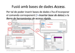 Per tal de poder inserir bases de dades s’ha d’incorporar
el comando corresponent ( Insertar base de datos) a la
Barra de herramientas de acceso rápido.
Fusió amb bases de dades Access.
Formador: Antonio Carrasco 170
Consultes
Taules
1
2 3
4
14-Fusió d’aplicacions d’Office
 