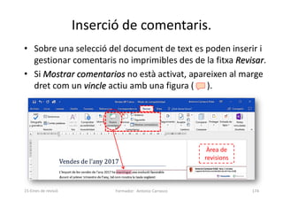 Inserció de comentaris.
• Sobre una selecció del document de text es poden inserir i
gestionar comentaris no imprimibles des de la fitxa Revisar.
• Si Mostrar comentarios no està activat, apareixen al marge
dret com un vincle actiu amb una figura ( ).
Formador: Antonio Carrasco 174
15-Eines de revisió
Àrea de
revisions
 