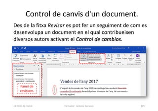 Des de la fitxa Revisar es pot fer un seguiment de com es
desenvolupa un document en el qual contribueixen
diversos autors activant el Control de cambios.
Control de canvis d'un document.
Formador: Antonio Carrasco 175
15-Eines de revisió
Panel de
revisions
 