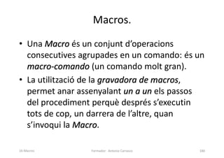 Macros.
• Una Macro és un conjunt d’operacions
consecutives agrupades en un comando: és un
macro-comando (un comando molt gran).
• La utilització de la gravadora de macros,
permet anar assenyalant un a un els passos
del procediment perquè després s’executin
tots de cop, un darrera de l’altre, quan
s’invoqui la Macro.
Formador: Antonio Carrasco 180
16-Macros
 