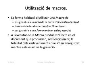 Utilització de macros.
• La forma habitual d’utilitzar una Macro és
– assignant-la a un botó de la barra d’eines d’accés ràpid
– invocant-la des d’una combinació del teclat
– assignant-la a una forma amb un enllaç associat
• A l’executar-se la Macro produeix l’efecte en el
document que produirien, seqüencialment, la
totalitat dels esdeveniments que s’han enregistrat
mentre estava activa la gravació.
Formador: Antonio Carrasco 182
16-Macros
 