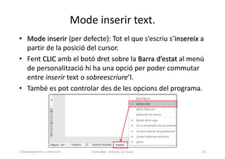Mode inserir text.
• Mode inserir (per defecte): Tot el que s’escriu s’insereix a
partir de la posició del cursor.
• Fent CLIC amb el botó dret sobre la Barra d’estat al menú
de personalització hi ha una opció per poder commutar
entre inserir text o sobreescriure’l.
• També es pot controlar des de les opcions del programa.
Formador: Antonio Carrasco 21
2-Desplaçaments i seleccions
 