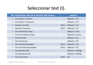 Seleccionar text (I).
Formador: Antonio Carrasco 27
Per seleccionar des de la posició del cursor... ...polsar:
• Un caràcter a la dreta. [Mayús] + [→]
• Un caràcter a l’esquerra. [Mayús] + [←]
• Paraula a la dreta. [Ctrl] + [Mayús] + [→]
• Paraula a l’esquerra. [Ctrl] + [Mayús] + [←]
• Fins el final de la línea. [Mayús] + [Fin]
• Fins el principi de la línea. [Mayús] + [Inicio]
• Una línia avall. [Mayús] + [↓]
• Una línia amunt. [Mayús] + [↑]
• Fins el final del paràgraf. [Ctrl] + [Mayús] + [↓]
• Fins el principi del paràgraf. [Ctrl] + [Mayús] + [↑]
• Una pantalla avall. [Mayús] + [AvPág]
• Una pantalla amunt [Mayús] + [RePág]
• Tot el document [Ctrl] + [E]
2-Desplaçaments i seleccions
 