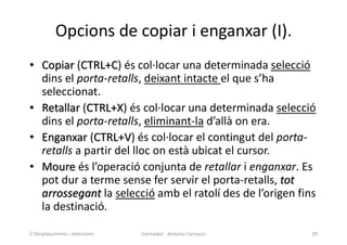 Opcions de copiar i enganxar (I).
• Copiar (CTRL+C) és col·locar una determinada selecció
dins el porta-retalls, deixant intacte el que s’ha
seleccionat.
• Retallar (CTRL+X) és col·locar una determinada selecció
dins el porta-retalls, eliminant-la d’allà on era.
• Enganxar (CTRL+V) és col·locar el contingut del porta-
retalls a partir del lloc on està ubicat el cursor.
• Moure és l’operació conjunta de retallar i enganxar. Es
pot dur a terme sense fer servir el porta-retalls, tot
arrossegant la selecció amb el ratolí des de l’origen fins
la destinació.
Formador: Antonio Carrasco 29
2-Desplaçaments i seleccions
 