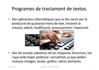 Programes de tractament de textos.
• Són aplicacions informàtiques que es fan servir per la
producció de qualsevol mena de text, incloent la
creació, edició, modificació, processament i impressió.
• Són els actuals substituts de les màquines d'escriure, tot
i que amb major potència i versatilitat, ja que poden
incloure imatges, taules, gràfics i altres elements.
Formador: Antonio Carrasco 3
Introducció
 