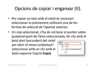 Opcions de copiar i enganxar (II).
• Per copiar un text amb el ratolí és necessari
seleccionar-lo prèviament utilitzant una de les
formes de selecció de l’apartat anterior.
• Un cop seleccionat, s’ha de col·locar el punter sobre
qualsevol punt de l’àrea seleccionada, fer clic amb el
botó dret (secundari) del ratolí
per obrir el menú contextual i
seleccionar amb un clic amb el
botó esquerre l’opció Copia.
Formador: Antonio Carrasco 30
2-Desplaçaments i seleccions
 